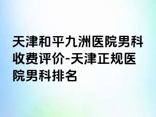 天津和平九洲医院男科收费评价-天津正规医院男科排名