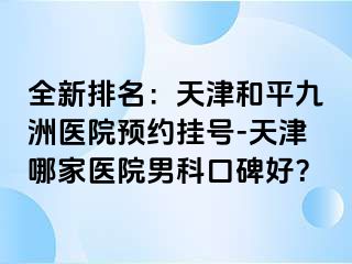 全新排名：天津和平九洲医院预约挂号-天津哪家医院男科口碑好？