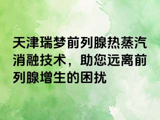 天津瑞梦前列腺热蒸汽消融技术，助您远离前列腺增生的困扰