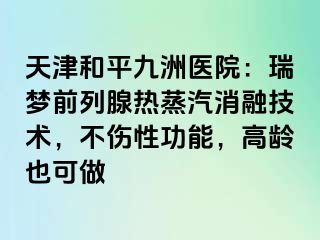 天津和平九洲医院：瑞梦前列腺热蒸汽消融技术，不伤性功能，高龄也可做