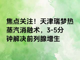 焦点关注！天津瑞梦热蒸汽消融术，3-5分钟解决前列腺增生