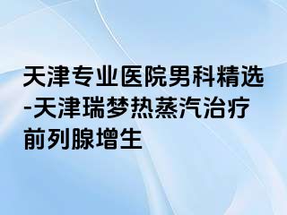 天津专业医院男科精选-天津瑞梦热蒸汽治疗前列腺增生