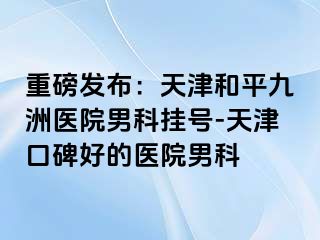 重磅发布：天津和平九洲医院男科挂号-天津口碑好的医院男科