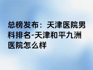 总榜发布：天津医院男科排名-天津和平九洲医院怎么样