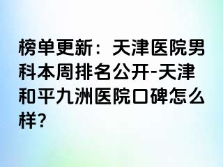 榜单更新：天津医院男科本周排名公开-天津和平九洲医院口碑怎么样？