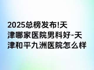 2025总榜发布!天津哪家医院男科好-天津和平九洲医院怎么样