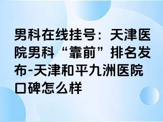 男科在线挂号：天津医院男科“靠前”排名发布-天津和平九洲医院口碑怎么样