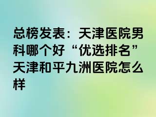 总榜发表：天津医院男科哪个好“优选排名”天津和平九洲医院怎么样