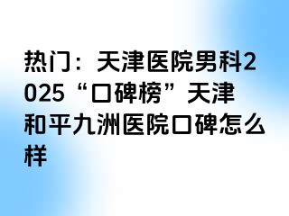 热门：天津医院男科2025“口碑榜”天津和平九洲医院口碑怎么样