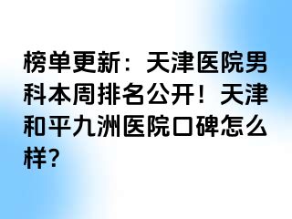 榜单更新：天津医院男科本周排名公开！天津和平九洲医院口碑怎么样？