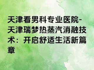 天津看男科专业医院-天津瑞梦热蒸汽消融技术：开启舒适生活新篇章