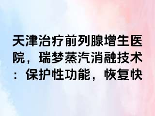 天津治疗前列腺增生医院，瑞梦蒸汽消融技术：保护性功能，恢复快