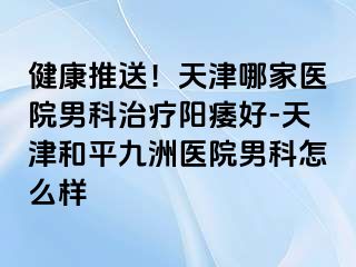 健康推送！天津哪家医院男科治疗阳痿好-天津和平九洲医院男科怎么样