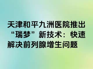 天津和平九洲医院推出“瑞梦”新技术：快速解决前列腺增生问题