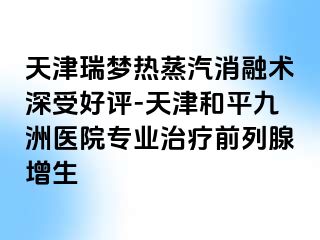 天津瑞梦热蒸汽消融术深受好评-天津和平九洲医院专业治疗前列腺增生