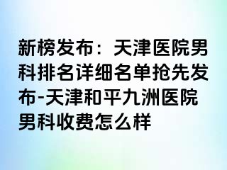 新榜发布：天津医院男科排名详细名单抢先发布-天津和平九洲医院男科收费怎么样