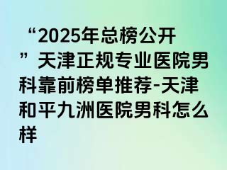 “2025年总榜公开”天津正规专业医院男科靠前榜单推荐-天津和平九洲医院男科怎么样