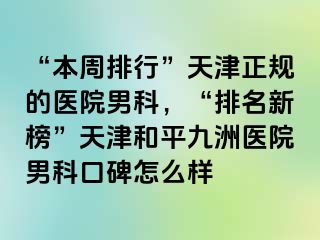 “本周排行”天津正规的医院男科，“排名新榜”天津和平九洲医院男科口碑怎么样