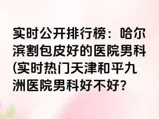 实时公开排行榜：哈尔滨割包皮好的医院男科(实时热门天津和平九洲医院男科好不好？