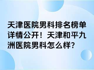 天津医院男科排名榜单详情公开！天津和平九洲医院男科怎么样？