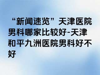 “新闻速览”天津医院男科哪家比较好-天津和平九洲医院男科好不好