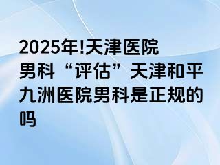 2025年!天津医院男科“评估”天津和平九洲医院男科是正规的吗