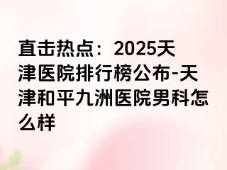 直击热点：2025天津医院排行榜公布-天津和平九洲医院男科怎么样