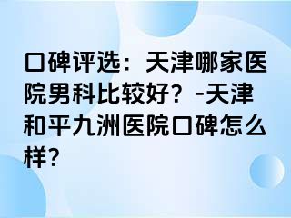 口碑评选：天津哪家医院男科比较好？-天津和平九洲医院口碑怎么样？