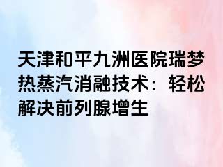 天津和平九洲医院瑞梦热蒸汽消融技术：轻松解决前列腺增生