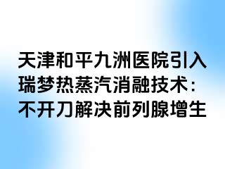 天津和平九洲医院引入瑞梦热蒸汽消融技术：不开刀解决前列腺增生