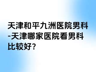 天津和平九洲医院男科-天津哪家医院看男科比较好？