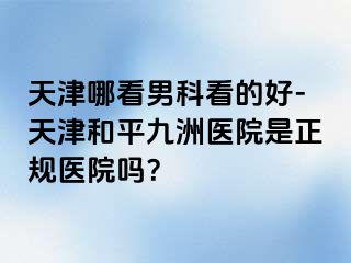 天津哪看男科看的好-天津和平九洲医院是正规医院吗？