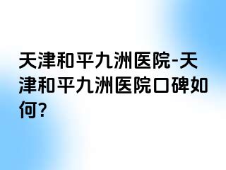 天津和平九洲医院-天津和平九洲医院口碑如何？