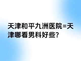 天津和平九洲医院=天津哪看男科好些？