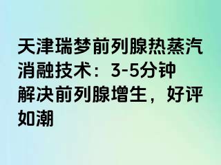 天津瑞梦前列腺热蒸汽消融技术：3-5分钟解决前列腺增生，好评如潮