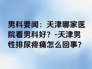 男科要闻：天津哪家医院看男科好？-天津男性排尿疼痛怎么回事？