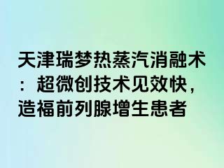 天津瑞梦热蒸汽消融术：超微创技术见效快，造福前列腺增生患者