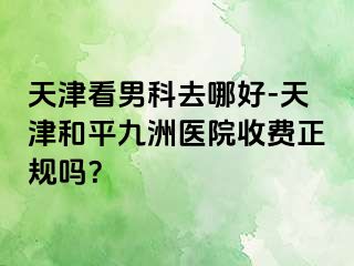 天津看男科去哪好-天津和平九洲医院收费正规吗？