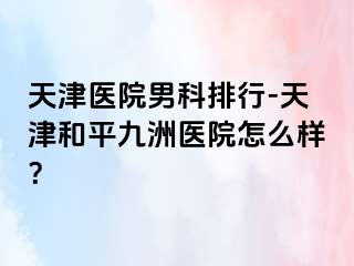 天津医院男科排行-天津和平九洲医院怎么样？