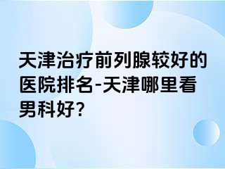 天津治疗前列腺较好的医院排名-天津哪里看男科好？