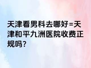 天津看男科去哪好=天津和平九洲医院收费正规吗？