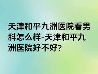 天津和平九洲医院看男科怎么样-天津和平九洲医院好不好？