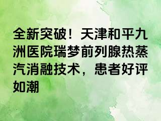 全新突破！天津和平九洲医院瑞梦前列腺热蒸汽消融技术，患者好评如潮