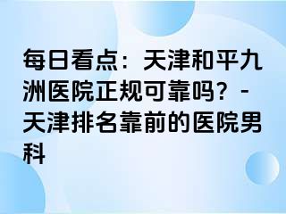 每日看点：天津和平九洲医院正规可靠吗？-天津排名靠前的医院男科