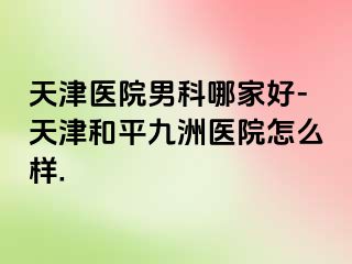 天津医院男科哪家好-天津和平九洲医院怎么样.