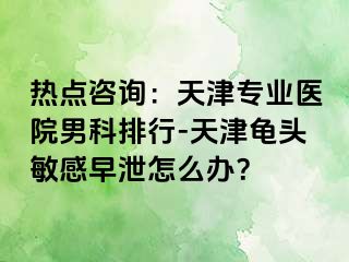 热点咨询：天津专业医院男科排行-天津龟头敏感早泄怎么办？