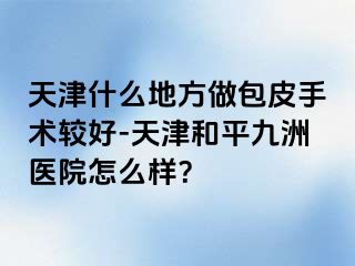 天津什么地方做包皮手术较好-天津和平九洲医院怎么样？