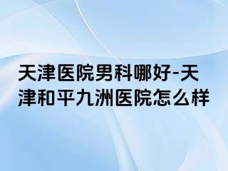 天津医院男科哪好-天津和平九洲医院怎么样