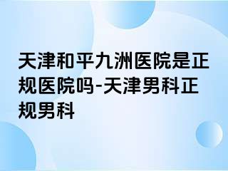 天津和平九洲医院是正规医院吗-天津男科正规男科