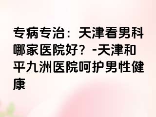 专病专治：天津看男科哪家医院好？-天津和平九洲医院呵护男性健康